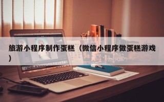牡丹江旅游小程序制作蛋糕（微信小程序做蛋糕游戏）